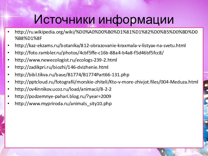 Источники информацииhttp://ru.wikipedia.org/wiki/%D0%A0%D0%B0%D1%81%D1%82%D0%B5%D0%BD%D0%B8%D1%8Fhttp://kaz-ekzams.ru/botanika/812-obrazovanie-kraxmala-v-listyax-na-svetu.htmlhttp://foto.rambler.ru/photos/4cbf5ffe-c16b-88a4-b4a8-f5d46bf5fcc8/http://www.newecologist.ru/ecologs-239-2.htmlhttp://zadikpri.ru/biozhi/146-dvizhenie.htmlhttp://bibl.tikva.ru/base/B1774/B1774Part66-131.phphttp:///fotografii/morskie-zhiteli/Kto-v-more-zhivjot.files/004-Meduza.htmlhttp://ov4innikov.ucoz.ru/load/animacii/8-2-2http://podzemnye-pahari.blog.ru/?year=2009http://www.mypriroda.ru/animals_sity10.php