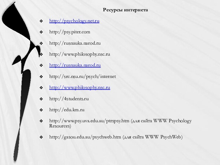 Ресурсы интернетаhttp://psychology.net.ruhttp://psy.piter.comhttp://rusnauka.narod.ruhttp://www.philosophy.nsc.ruhttp://rusnauka.narod.ruhttp://src.nsu.ru/psych/internethttp://www.philosophy.nsc.ruhttp://4students.ruhttp://edu.km.ruhttp://www.psy.uva.edu.au/ptrspsy.htm (для сайта WWW Psychology Resources) http://gasou.edu.au/psychweb.htm (для сайта WWW PsychWeb)