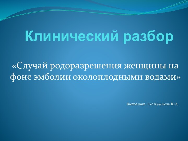 Клинический разбор«Случай родоразрешения женщины на фоне эмболии околоплодными водами»Выполнила :К/о Кучумова Ю.А.