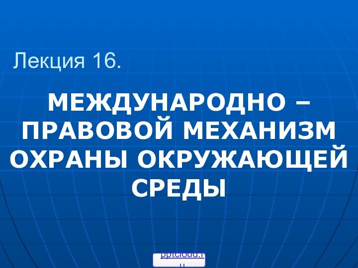 Лекция 16.МЕЖДУНАРОДНО – ПРАВОВОЙ МЕХАНИЗМ ОХРАНЫ ОКРУЖАЮЩЕЙ СРЕДЫ