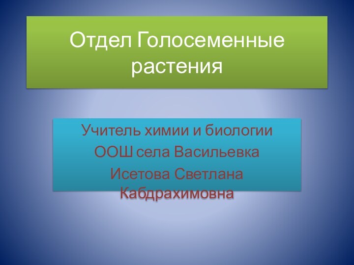 Отдел Голосеменные растенияУчитель химии и биологииООШ села ВасильевкаИсетова Светлана Кабдрахимовна