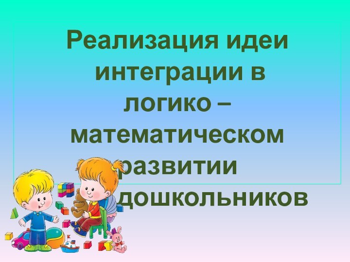 Реализация идеи интеграции влогико – математическом развитии      дошкольников