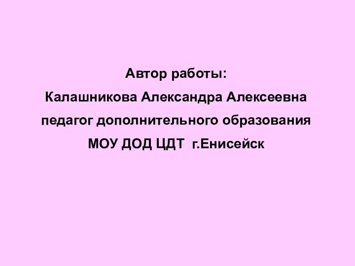 Автор работы:Калашникова Александра Алексеевнапедагог дополнительного образованияМОУ ДОД ЦДТ г.Енисейск