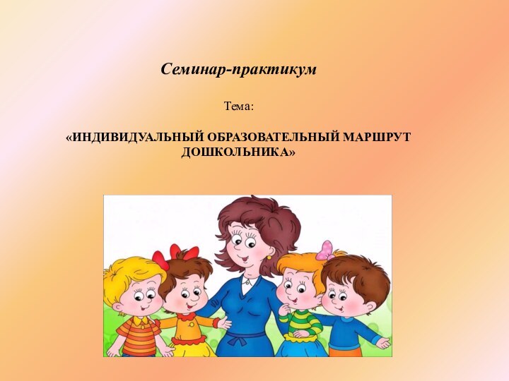 Семинар-практикумТема:«ИНДИВИДУАЛЬНЫЙ ОБРАЗОВАТЕЛЬНЫЙ МАРШРУТ ДОШКОЛЬНИКА»