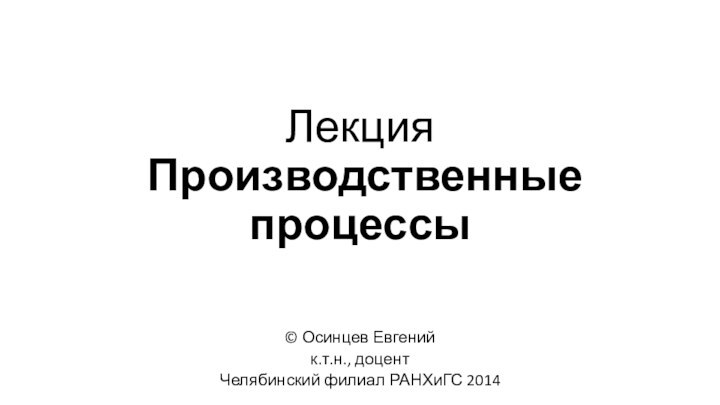 Лекция  Производственные процессы© Осинцев Евгенийк.т.н., доцентЧелябинский филиал РАНХиГС 2014