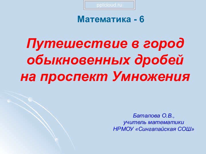 Путешествие в город обыкновенных дробей на проспект УмноженияМатематика - 6Баталова О.В., учитель математикиНРМОУ «Сингапайская СОШ»