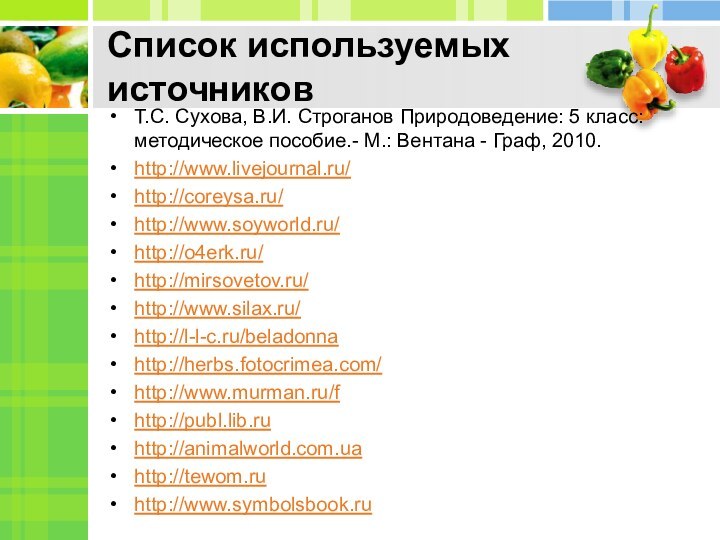 Список используемых источниковТ.С. Сухова, В.И. Строганов Природоведение: 5 класс: методическое пособие.- М.: Вентана - Граф, 2010.http://www.livejournal.ru/http://coreysa.ru/http://www.soyworld.ru/http://o4erk.ru/http://mirsovetov.ru/http://www.silax.ru/http://l-l-c.ru/beladonnahttp://herbs.fotocrimea.com/http://www.murman.ru/fhttp://publ.lib.ruhttp://animalworld.com.uahttp://tewom.ruhttp://www.symbolsbook.ru