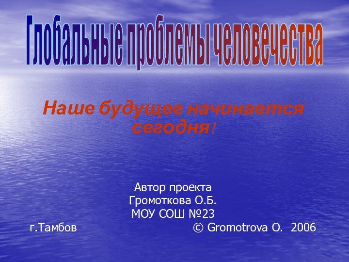 Глобальные проблемы человечестваНаше будущее начинается сегодня!Автор проектаГромоткова О.Б.МОУ СОШ №23г.Тамбов