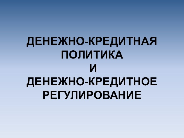 ДЕНЕЖНО-КРЕДИТНАЯ ПОЛИТИКА  И  ДЕНЕЖНО-КРЕДИТНОЕ РЕГУЛИРОВАНИЕ