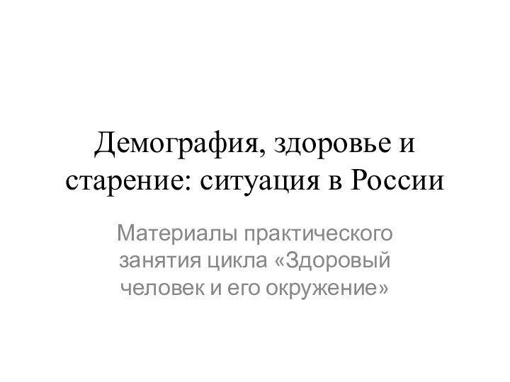 Демография, здоровье и старение: ситуация в РоссииМатериалы практического занятия цикла «Здоровый человек и его окружение»