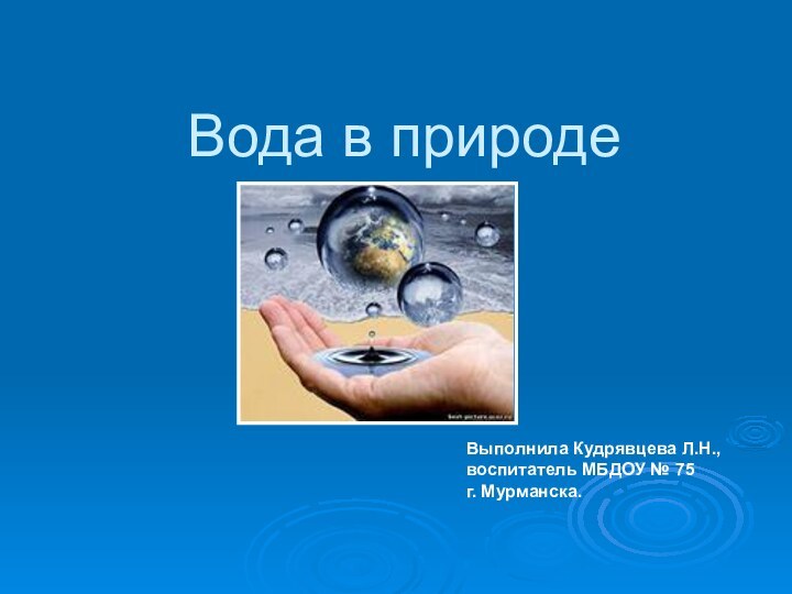 Вода в природеВыполнила Кудрявцева Л.Н., воспитатель МБДОУ № 75 г. Мурманска.