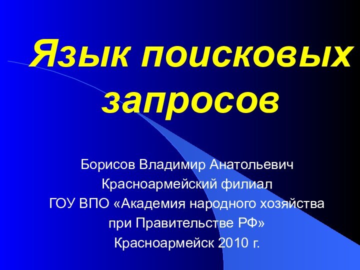 Язык поисковых запросовБорисов Владимир АнатольевичКрасноармейский филиал ГОУ ВПО «Академия народного хозяйства при Правительстве РФ»Красноармейск 2010 г.