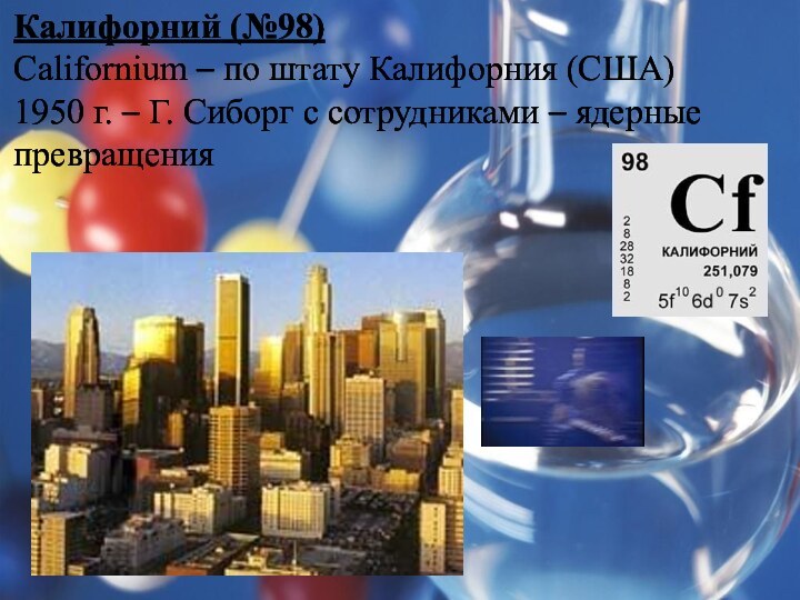 Калифорний (№98)Californium – по штату Калифорния (США)1950 г. – Г. Сиборг с сотрудниками – ядерные превращения