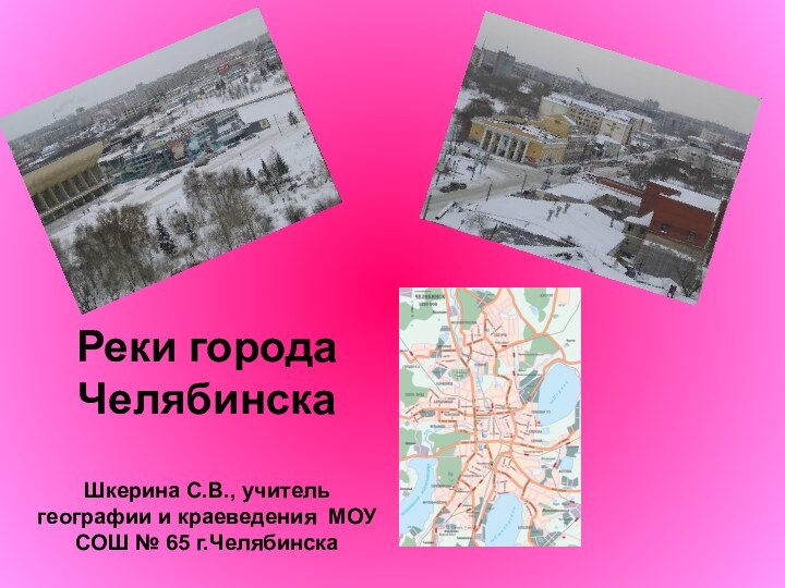 Реки города Челябинска  Шкерина С.В., учитель географии и краеведения МОУ СОШ № 65 г.Челябинска