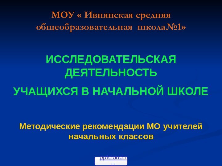 МОУ « Ивнянская средняя общеобразовательная школа№1»ИССЛЕДОВАТЕЛЬСКАЯ ДЕЯТЕЛЬНОСТЬУЧАЩИХСЯ В НАЧАЛЬНОЙ ШКОЛЕМетодические рекомендации МО учителей начальных классов