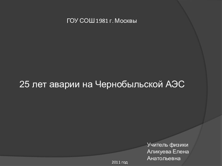 ГОУ СОШ 1981 г. Москвы25 лет аварии на Чернобыльской АЭСУчитель физикиАликуева Елена Анатольевна2011 год