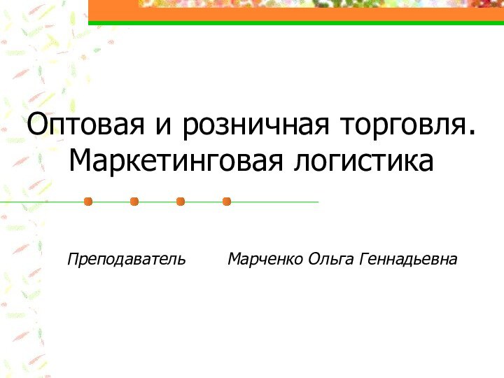 Оптовая и розничная торговля. Маркетинговая логистикаПреподаватель    Марченко Ольга Геннадьевна