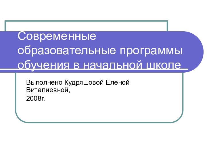 Современные образовательные программы обучения в начальной школеВыполнено Кудряшовой Еленой Виталиевной,2008г.