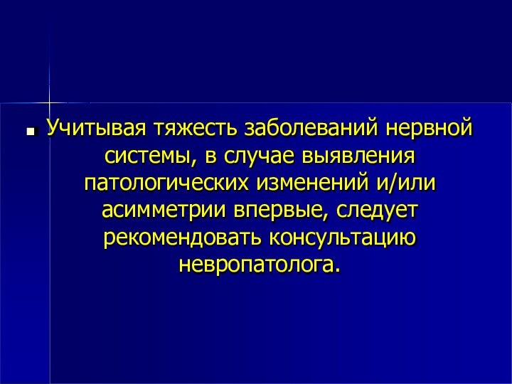 Учитывая тяжесть заболеваний нервнойсистемы, в случае выявления патологических изменений и/или асимметрии впервые, следует рекомендовать консультацию невропатолога.