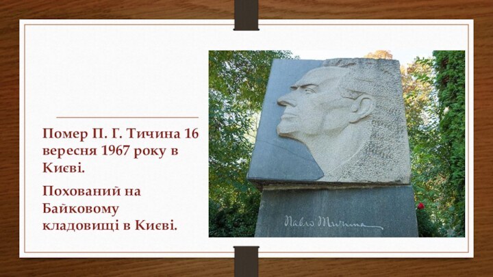 Помер П. Г. Тичина 16 вересня 1967 року в Києві. Похований на Байковому кладовищі в Києві.