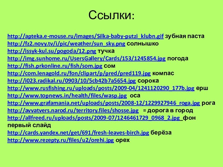 Ссылки:http://apteka.e-mouse.ru/images/Silka-baby-putzi_klubn.gif зубная пастаhttp://fz2.novy.tv/i/pic/weather/sun_sky.png солнышкоhttp://issyk-kul.su/pogoda/12.png тучкаhttp://img.sunhome.ru/UsersGallery/Cards/153/1245854.jpg погодаhttp://fish.prkonline.ru/fish/som.jpg сомhttp://com.lenagold.ru/fon/clipart/p/pred/pred119.jpg компасhttp://i023.radikal.ru/0903/10/5cb42b7a5654.jpg сорокаhttp://www.rusfishing.ru/uploads/posts/2009-04/1241120290_177b.jpg ершhttp://www.topnews.in/health/files/wasp.jpg оса http://www.grafamania.net/uploads/posts/2008-12/1229927946_roga.jpg