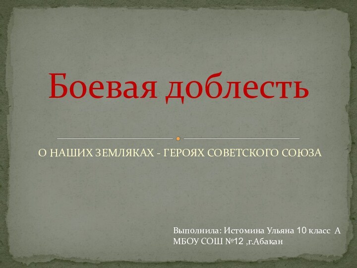 О НАШИХ ЗЕМЛЯКАХ - ГЕРОЯХ СОВЕТСКОГО СОЮЗАБоевая доблестьВыполнила: Истомина Ульяна 10 класс АМБОУ СОШ №12 ,г.Абакан