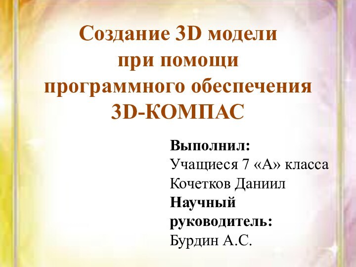 Создание 3D модели при помощи программного обеспечения 3D-КОМПАСВыполнил: Учащиеся 7 «А» классаКочетков ДаниилНаучный руководитель:Бурдин А.С.