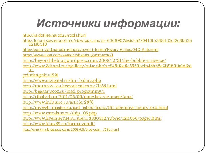 Источники информации:http://raidofiles.narod.ru/rools.htmlhttp://forum.sevastopol.info/viewtopic.php?p=6368902&sid=a270413fb348433cf2c8b63562fa8510http://papa-vlad.narod.ru/photo/tsvet-i-forma/Figury-6.files/040-Kub.htmlhttp://www.clker.com/search/shapes+geometric/1http://beyondtheblog.wordpress.com/2008/12/31/the-bubble-universe/http://www.3dtotal.ru/pgallery/misc.php?s=24903e6e5650bcfb48b82e7421600a1d&do=printimge&i=1291http://www.otzigatel.ru/litr_baltics.phphttp://morozov-k-s.livejournal.com/71855.html http://bigstar.ucoz.ru/load/programmy/1 http://ribalych.ru/2011/06/09/puteshestvie-magellana/ http://www.infuture.ru/article/2976 http://myweb-master.ru/psd_ishod/icons/161-obemnye-figury-psd.html http://www.cartalana.ru/ship_05.php http://www.liveinternet.ru/users/3330352/rubric/1211066/page7.html http://www.klass39.ru/forma-zemli/http://sheikina.blogspot.com/2009/09/blog-post_7195.html