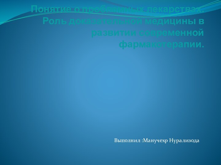 Понятие о проблемных лекарствах. Роль доказательной медицины в развитии современной фармакотерапии.Выполнил :Манучехр Нурализода