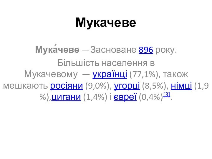 МукачевеМука́чеве —Засноване 896 року. Більшість населення в Мукачевому  — українці (77,1%), також мешкають росіяни (9,0%), угорці (8,5%), німці (1,9%),цигани (1,4%) і євреї (0,4%)[3].