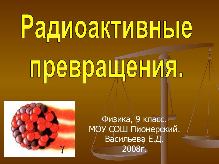 Физика, 9 класс.МОУ СОШ Пионерский.Васильева Е.Д.2008г.Радиоактивные превращения.