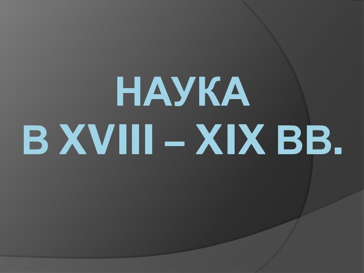 Наука  в XVIII – XIX вв.