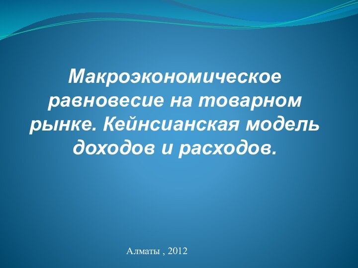 Макроэкономическое равновесие на товарном рынке. Кейнсианская модель доходов и расходов.Алматы , 2012