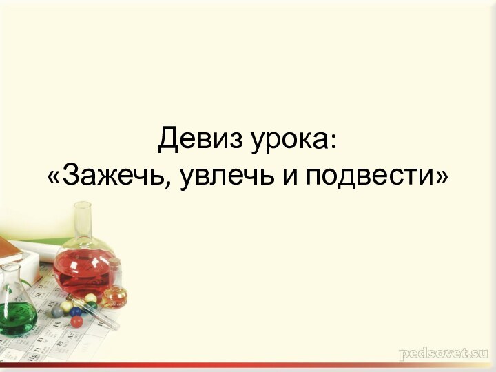 Девиз урока:  «Зажечь, увлечь и подвести»