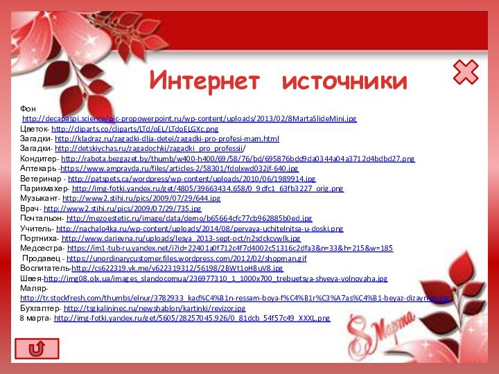 Фон http://decapaspi.science/pic-propowerpoint.ru/wp-content/uploads/2013/02/8MartaSlideMini.jpgЦветок- http://cliparts.co/cliparts/LTd/oEL/LTdoELGXc.pngЗагадки- http://kladraz.ru/zagadki-dlja-detei/zagadki-pro-profesi-mam.html Загадки- http://detskiychas.ru/zagadochki/zagadki_pro_professii/Кондитер- http://rabota.bezgazet.by/thumb/w400-h400/69/58/76/bd/695876bdd9da0344a04a3712d4bdbd27.pngАптекарь -https://www.ampravda.ru/files/articles-2/58301/fdolxwd032jf-640.jpgВетеринар - http://patspets.ca/wordpress/wp-content/uploads/2010/06/1989914.jpgПарикмахер- http://img-fotki.yandex.ru/get/4805/39663434.658/0_9dfc1_63fb3227_orig.pngМузыкант- http://www2.stihi.ru/pics/2009/07/29/644.jpgВрач-