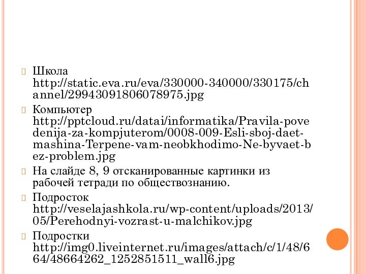 Школа http://static.eva.ru/eva/330000-340000/330175/channel/29943091806078975.jpg Компьютер http:///datai/informatika/Pravila-povedenija-za-kompjuterom/0008-009-Esli-sboj-daet-mashina-Terpene-vam-neobkhodimo-Ne-byvaet-bez-problem.jpgНа слайде 8, 9 отсканированные картинки из рабочей тетради по обществознанию.Подросток http://veselajashkola.ru/wp-content/uploads/2013/05/Perehodnyi-vozrast-u-malchikov.jpgПодростки http://img0.liveinternet.ru/images/attach/c/1/48/664/48664262_1252851511_wall6.jpg