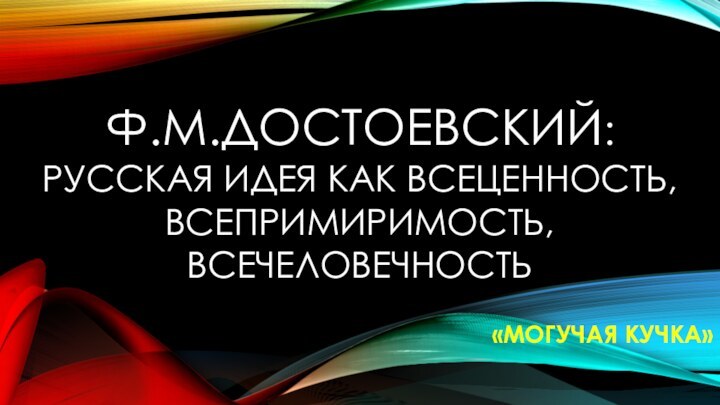 Ф.М.ДОСТОЕВСКИЙ: РУССКАЯ ИДЕЯ КАК ВСЕЦЕННОСТЬ,ВСЕПРИМИРИМОСТЬ, ВСЕЧЕЛОВЕЧНОСТЬ«МОГУЧАЯ КУЧКА»