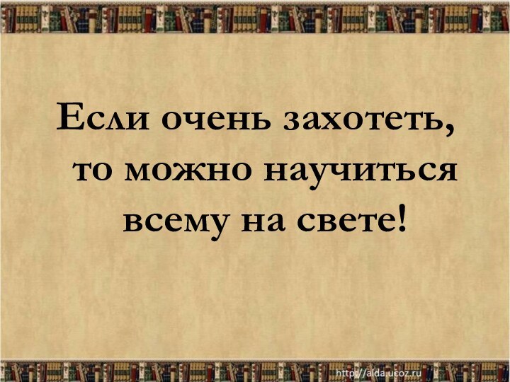 Если очень захотеть, то можно научиться всему на свете!