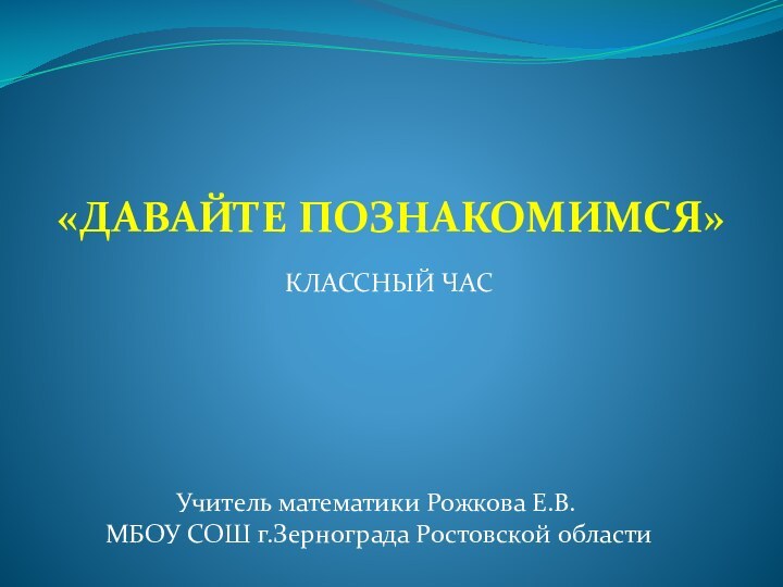 «ДАВАЙТЕ ПОЗНАКОМИМСЯ»КЛАССНЫЙ ЧАСУчитель математики Рожкова Е.В.МБОУ СОШ г.Зернограда Ростовской области