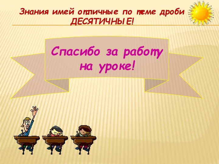 Спасибо за работу на уроке!Знания имей отличные по теме дроби ДЕСЯТИЧНЫЕ!