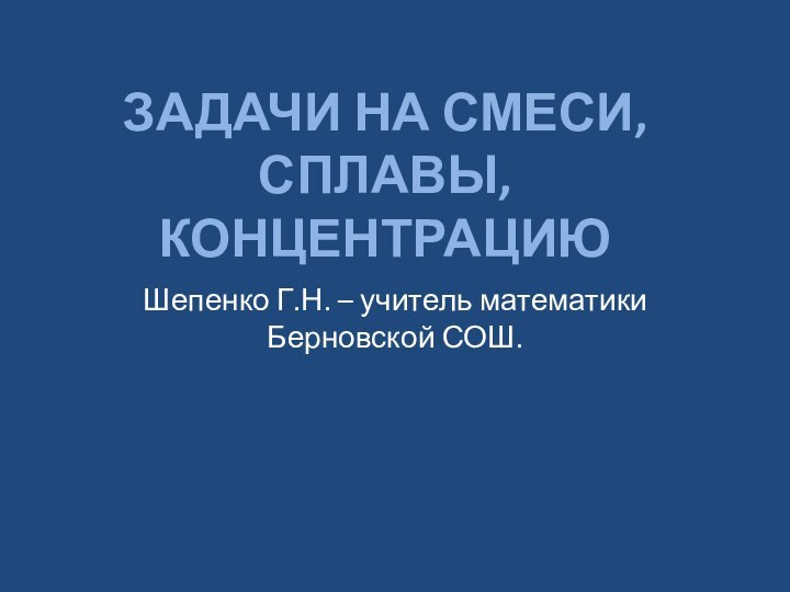 Задачи на смеси, сплавы, концентрациюШепенко Г.Н. – учитель математики Берновской СОШ.