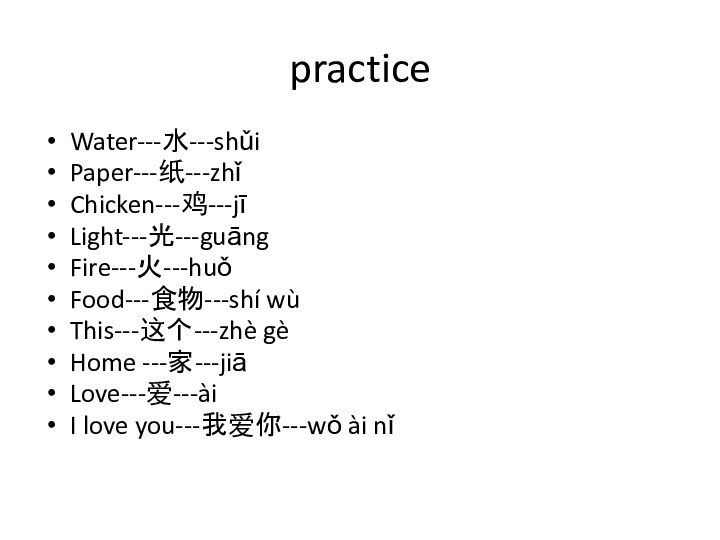 practiceWater---水---shǔiPaper---纸---zhǐChicken---鸡---jīLight---光---guāngFire---火---huǒFood---食物---shí wùThis---这个---zhè gèHome ---家---jiāLove---爱---àiI love you---我爱你---wǒ ài nǐ