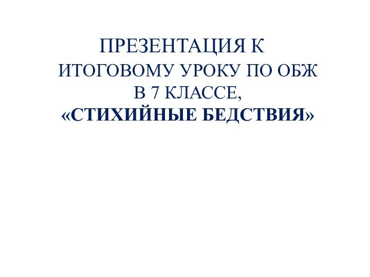 ИТОГОВОМУ УРОКУ ПО ОБЖ В 7 КЛАССЕ,«СТИХИЙНЫЕ БЕДСТВИЯ»ПРЕЗЕНТАЦИЯ К