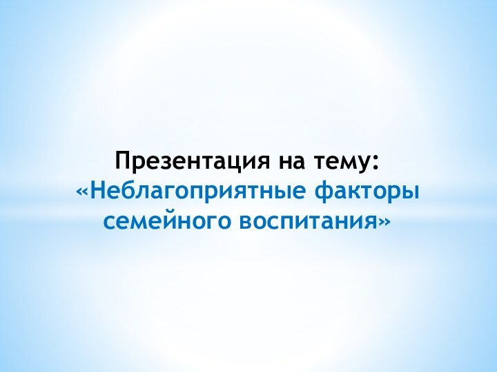 Презентация на тему: «Неблагоприятные факторы семейного воспитания»