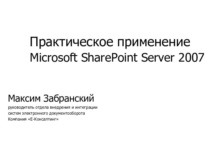 Практическое применение Microsoft SharePoint Server 2007 Максим Забранскийруководитель отдела внедрения и интеграциисистем электронного документооборотаКомпания «Е-Консалтинг»