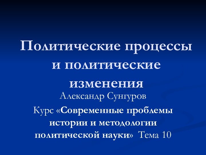 Политические процессы и политические измененияАлександр СунгуровКурс «Современные проблемы истории и методологии политической науки» Тема 10