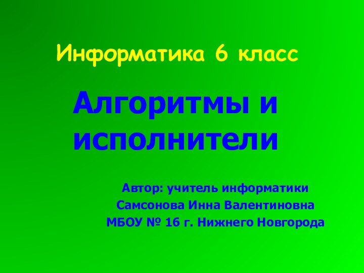 Информатика 6 классАлгоритмы и исполнителиАвтор: учитель информатики Самсонова Инна ВалентиновнаМБОУ № 16 г. Нижнего Новгорода