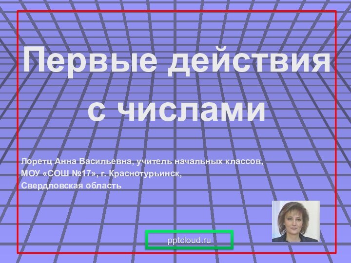 Первые действия с числамиЛоретц Анна Васильевна, учитель начальных классов,МОУ «СОШ №17», г. Краснотурьинск,Свердловская область