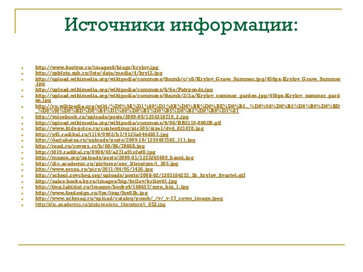 Источники информации:http://www.kostyor.ru/images0/biogr/krylov.jpg http://spbfoto.spb.ru/foto/data/media/4/kryl2.jpghttp://upload.wikimedia.org/wikipedia/commons/thumb/c/c8/Krylov_Grave_Summer.jpg/450px-Krylov_Grave_Summer.jpghttp://upload.wikimedia.org/wikipedia/commons/6/6e/Patrponds.jpghttp://upload.wikimedia.org/wikipedia/commons/thumb/2/2a/Krylov_summer_garden.jpg/450px-Krylov_summer_garden.jpghttp://ru.wikipedia.org/wiki/%D0%9A%D1%80%D1%8B%D0%BB%D0%BE%D0%B2,_%D0%98%D0%B2%D0%B0%D0%BD_%D0%90%D0%BD%D0%B4%D1%80%D0%B5%D0%B5%D0%B2%D0%B8%D1%87http://voicebook.ru/uploads/posts/2009-09/1254318710_2.jpghttp://upload.wikimedia.org/wikipedia/commons/8/80/RR5110-0002R.gifhttp://www.kids-price.ru/contentimg/pic505/size1/dvd_821070.jpghttp://s45.radikal.ru/i110/0902/b7/9125a044d857.jpghttp://darjakaisa.ru/uploads/posts/2009-10/1254487565_111.jpghttp://read.ru/covers_rr/b/68/86/78668.jpghttp://i019.radikal.ru/0908/4f/a271a91c2ef0.jpghttp://muzon.org/uploads/posts/2009-01/1233265689_basni.jpghttp://dic.academic.ru/pictures/enc_literature/i_305.jpghttp://www.proza.ru/pics/2011/04/05/1426.jpghttp://school.covcheg.org/uploads/posts/2008-02/1203184272_3b_krylov_kvartet.gifhttp://sales-books.by.ru/images/big/krilov/krilov01.jpghttp://img.labirint.ru/images/books4/168657/scrn_big_1.jpghttp://www.foxdesign.ru/fox/img/fox03b.jpghttp://www.uchmag.ru/upload/catalog/posob/_/v/_v-77_cover_image.jpeghttp://dic.academic.ru/pictures/enc_literature/i_052.jpg