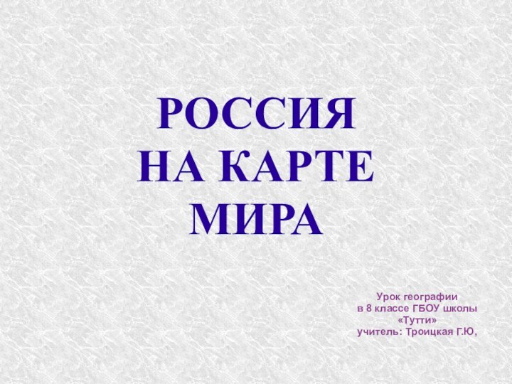 РОССИЯ  НА КАРТЕ МИРА Урок географии в 8 классе ГБОУ школы «Тутти»учитель: Троицкая Г.Ю,